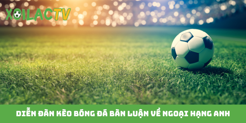 Diễn đàn kèo bóng đá bàn luận về Ngoại hạng Anh